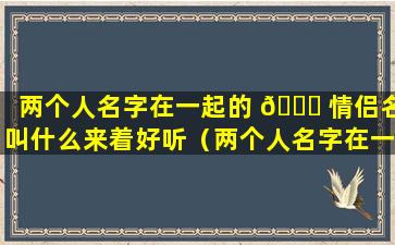 两个人名字在一起的 🐘 情侣名叫什么来着好听（两个人名字在一起的情侣名叫什么来 🐬 着好听点）